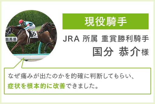 現役騎手 JRA 所属重賞勝利騎手 国分恭介様 なぜ痛みが出たのかを的確に判断してもらい、症状を根本的に改善できました。