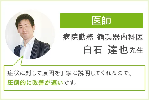 医師 病院勤務 循環器内科医 白石達也先生 症状に対して原因を丁寧に説明してくれるので、圧倒的に改善が速いです。