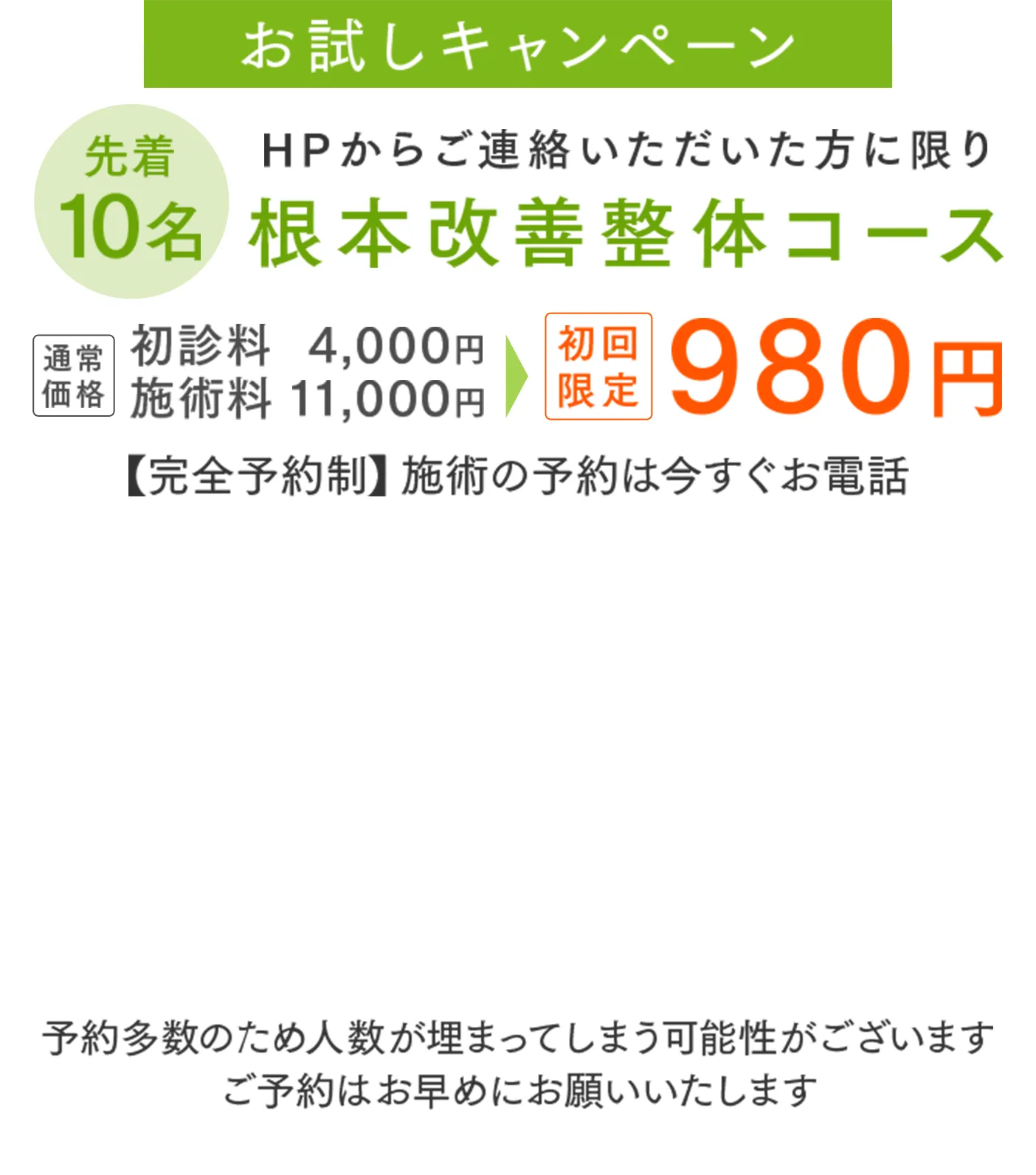 お試しキャンペーン 先着10名 HPからご連絡いただいた方に限り 根本改善整体コース初診料4,000円 初回施術料11,000円 限定980円 【完全予約制】施術の予約は今すぐお電話 【受付時間】9時～21時【定休日】不定休 予約多数のため人数が埋まってしまう可能性がございます ご予約はお早めにお願いいたします